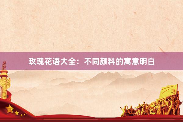 玫瑰花语大全：不同颜料的寓意明白